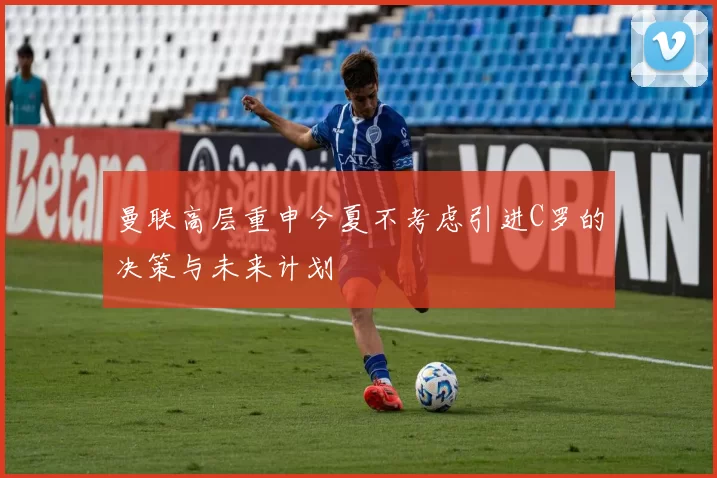 曼联高层重申今夏不考虑引进C罗的决策与未来计划