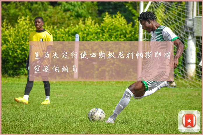 皇马决定行使回购权尼科帕斯即将重返伯纳乌