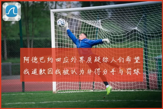 阿德巴约回应外界质疑称人们希望我道歉因我被认为非得分手与罚球太多