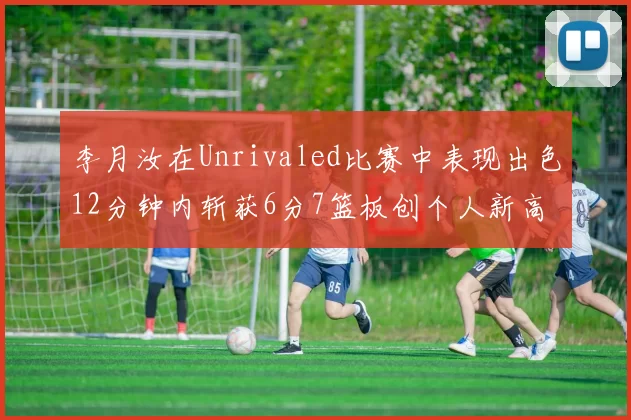李月汝在Unrivaled比赛中表现出色12分钟内斩获6分7篮板创个人新高