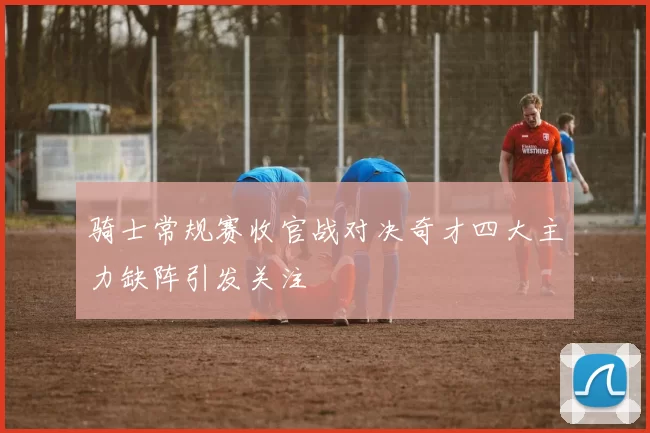 骑士常规赛收官战对决奇才四大主力缺阵引发关注
