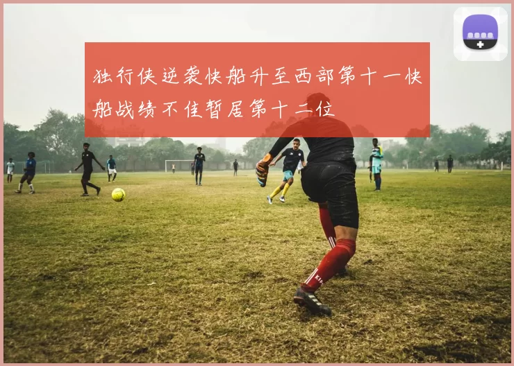 独行侠逆袭快船升至西部第十一快船战绩不佳暂居第十二位
