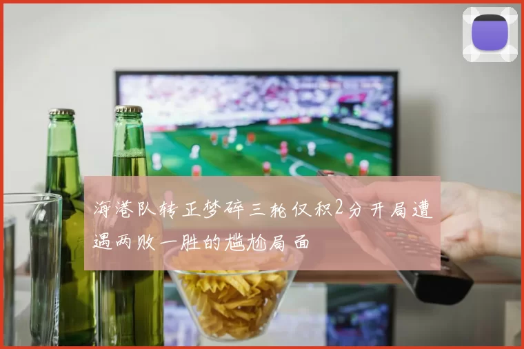 海港队转正梦碎三轮仅积2分开局遭遇两败一胜的尴尬局面