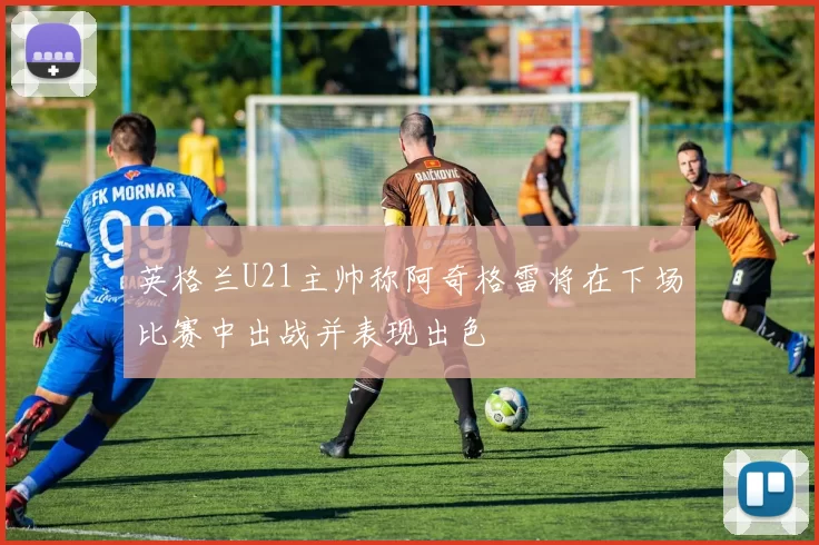 英格兰U21主帅称阿奇格雷将在下场比赛中出战并表现出色