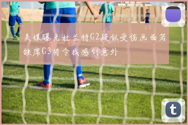 美媒曝光杜兰特G2疑似受伤画面若缺席G3将令我感到意外