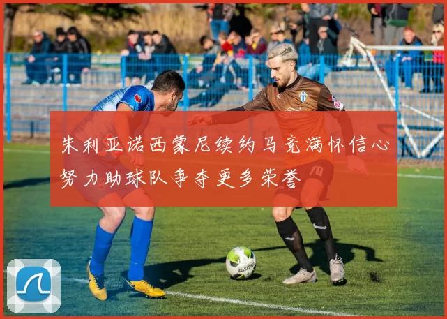 朱利亚诺西蒙尼续约马竞满怀信心努力助球队争夺更多荣誉