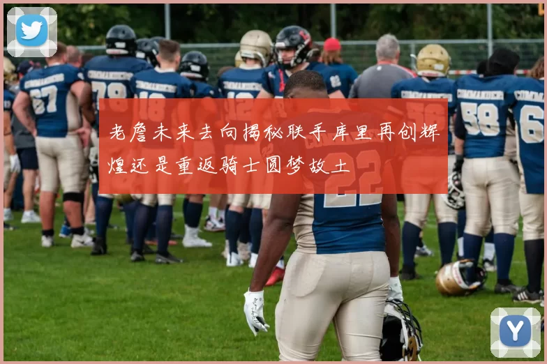 老詹未来去向揭秘联手库里再创辉煌还是重返骑士圆梦故土