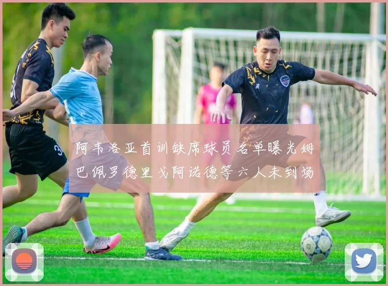 阿韦洛亚首训缺席球员名单曝光姆巴佩罗德里戈阿诺德等六人未到场