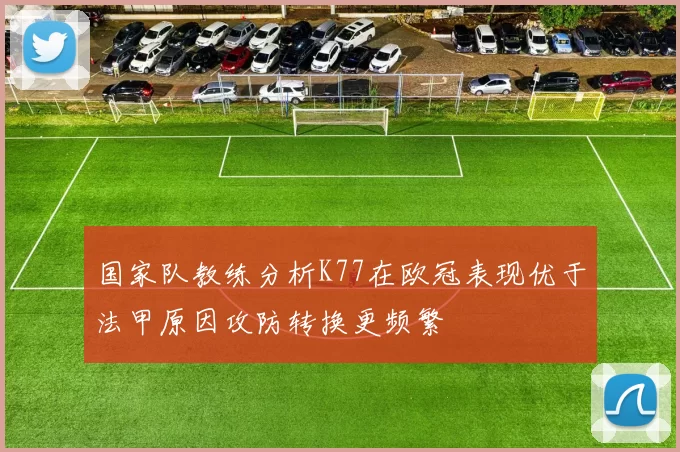 国家队教练分析K77在欧冠表现优于法甲原因攻防转换更频繁